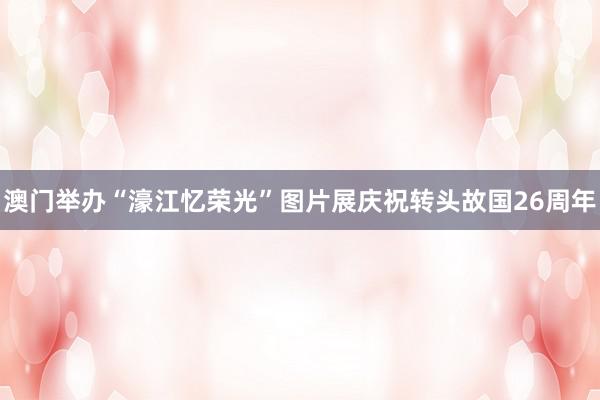 澳门举办“濠江忆荣光”图片展庆祝转头故国26周年